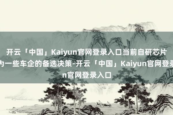开云「中国」Kaiyun官网登录入口当前自研芯片也成为一些车企的备选决策-开云「中国」Kaiyun官网登录入口