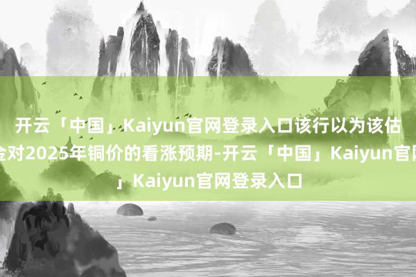 开云「中国」Kaiyun官网登录入口该行以为该估值暗意紫金对2025年铜价的看涨预期-开云「中国」Kaiyun官网登录入口