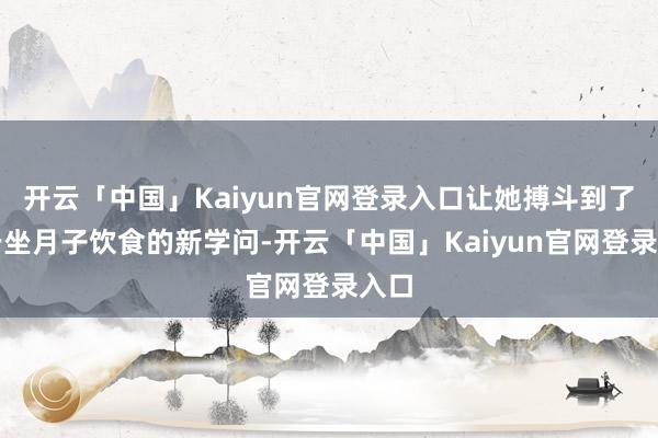 开云「中国」Kaiyun官网登录入口让她搏斗到了对于坐月子饮食的新学问-开云「中国」Kaiyun官网登录入口