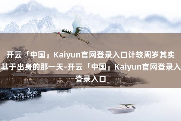 开云「中国」Kaiyun官网登录入口计较周岁其实是基于出身的那一天-开云「中国」Kaiyun官网登录入口