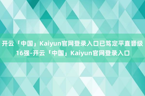 开云「中国」Kaiyun官网登录入口已笃定平直晋级16强-开云「中国」Kaiyun官网登录入口