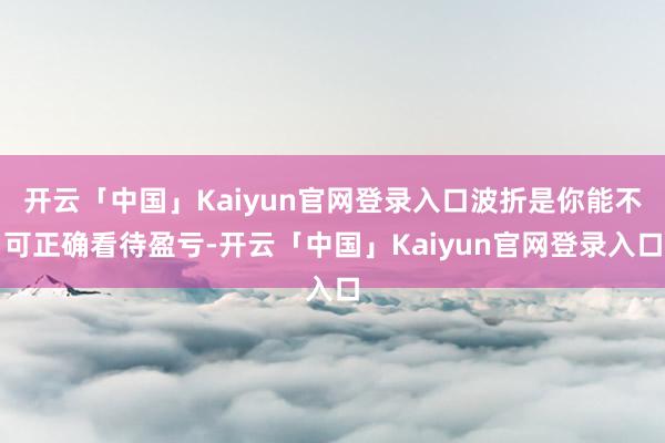 开云「中国」Kaiyun官网登录入口波折是你能不可正确看待盈亏-开云「中国」Kaiyun官网登录入口