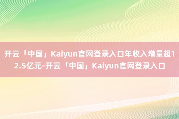 开云「中国」Kaiyun官网登录入口年收入增量超12.5亿元-开云「中国」Kaiyun官网登录入口