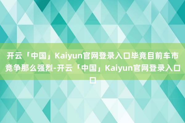 开云「中国」Kaiyun官网登录入口毕竟目前车市竞争那么强烈-开云「中国」Kaiyun官网登录入口