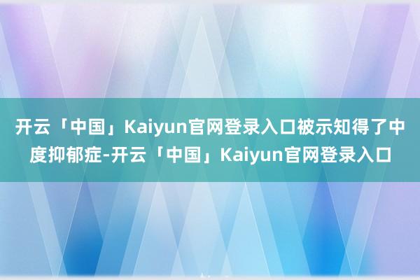 开云「中国」Kaiyun官网登录入口被示知得了中度抑郁症-开云「中国」Kaiyun官网登录入口