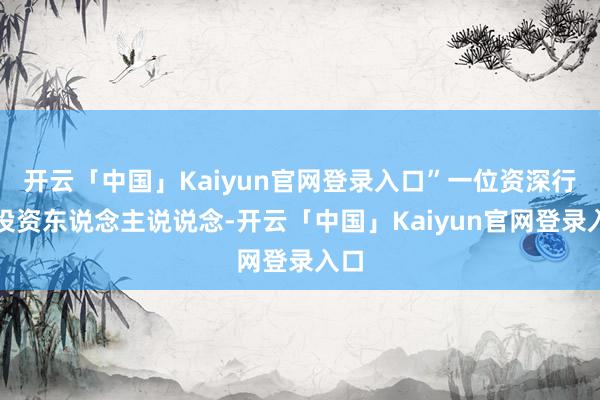 开云「中国」Kaiyun官网登录入口”一位资深行业投资东说念主说说念-开云「中国」Kaiyun官网登录入口
