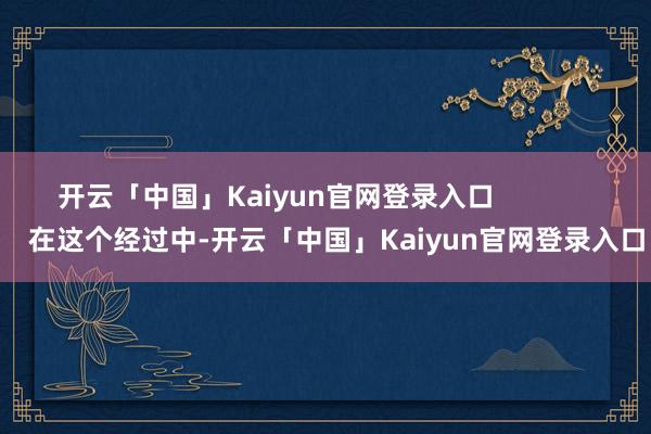 开云「中国」Kaiyun官网登录入口                在这个经过中-开云「中国」Kaiyun官网登录入口
