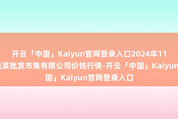 开云「中国」Kaiyun官网登录入口2024年11月22日运城蔬菜批发市集有限公司价钱行情-开云「中国」Kaiyun官网登录入口