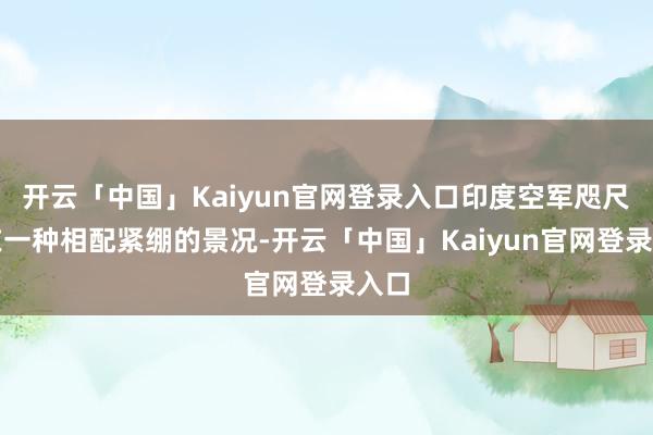 开云「中国」Kaiyun官网登录入口印度空军咫尺处在一种相配紧绷的景况-开云「中国」Kaiyun官网登录入口