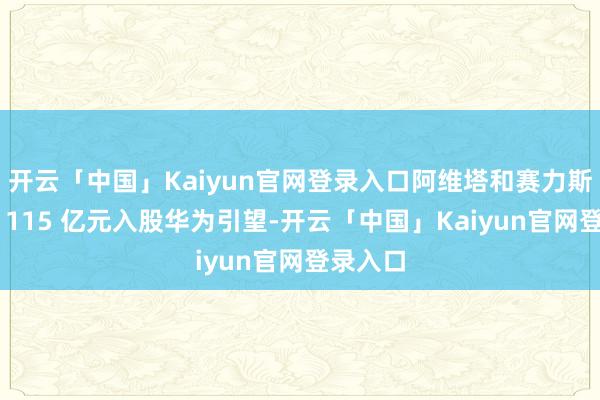 开云「中国」Kaiyun官网登录入口阿维塔和赛力斯离别以 115 亿元入股华为引望-开云「中国」Kaiyun官网登录入口