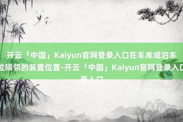 开云「中国」Kaiyun官网登录入口在车库或泊车位隔邻的装置位置-开云「中国」Kaiyun官网登录入口