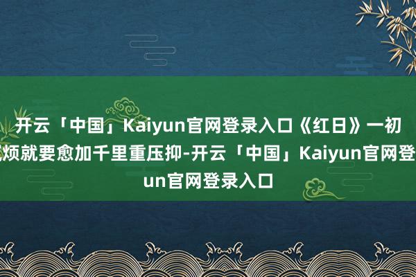 开云「中国」Kaiyun官网登录入口《红日》一初始的腻烦就要愈加千里重压抑-开云「中国」Kaiyun官网登录入口