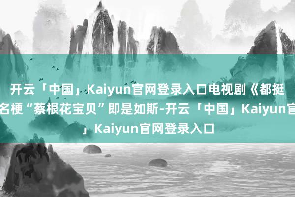 开云「中国」Kaiyun官网登录入口电视剧《都挺好》里阿谁名梗“蔡根花宝贝”即是如斯-开云「中国」Kaiyun官网登录入口
