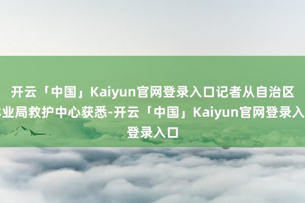 开云「中国」Kaiyun官网登录入口记者从自治区林业局救护中心获悉-开云「中国」Kaiyun官网登录入口