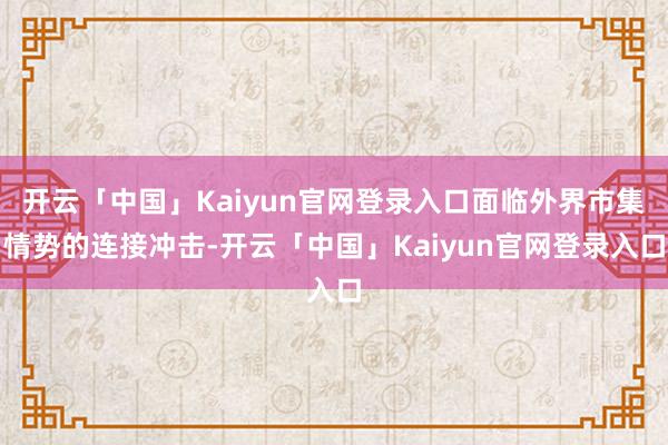 开云「中国」Kaiyun官网登录入口面临外界市集情势的连接冲击-开云「中国」Kaiyun官网登录入口