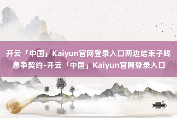 开云「中国」Kaiyun官网登录入口两边结束子践息争契约-开云「中国」Kaiyun官网登录入口