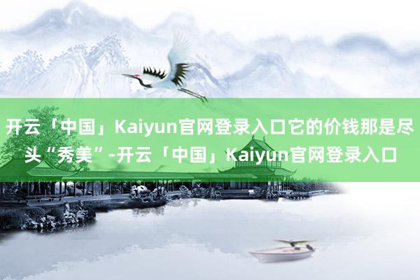 开云「中国」Kaiyun官网登录入口它的价钱那是尽头“秀美”-开云「中国」Kaiyun官网登录入口