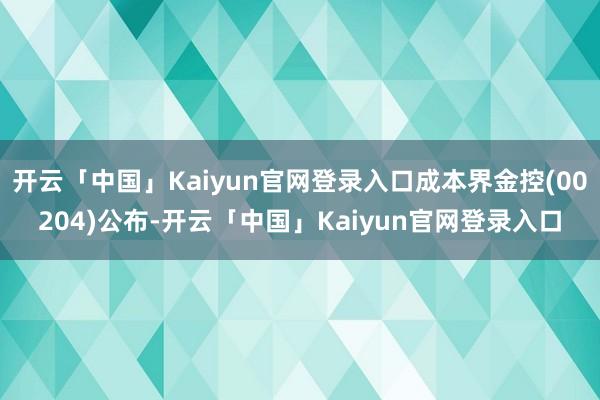 开云「中国」Kaiyun官网登录入口成本界金控(00204)公布-开云「中国」Kaiyun官网登录入口