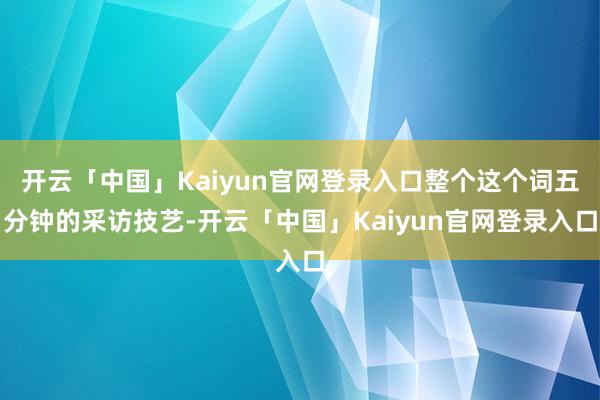 开云「中国」Kaiyun官网登录入口整个这个词五分钟的采访技艺-开云「中国」Kaiyun官网登录入口