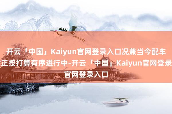 开云「中国」Kaiyun官网登录入口况兼当今配车使命正按打算有序进行中-开云「中国」Kaiyun官网登录入口