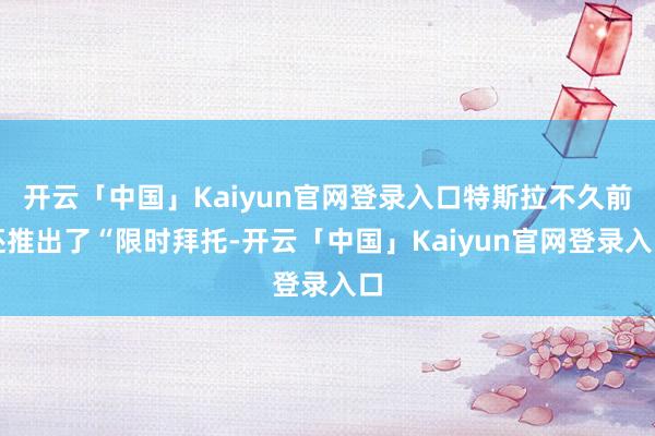 开云「中国」Kaiyun官网登录入口特斯拉不久前还推出了“限时拜托-开云「中国」Kaiyun官网登录入口