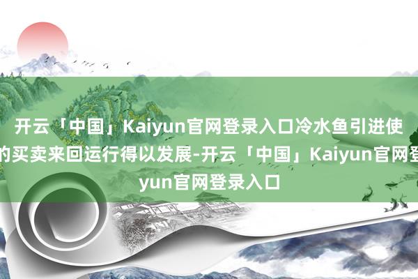 开云「中国」Kaiyun官网登录入口冷水鱼引进使得这里的买卖来回运行得以发展-开云「中国」Kaiyun官网登录入口