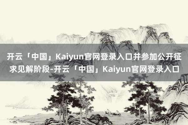 开云「中国」Kaiyun官网登录入口并参加公开征求见解阶段-开云「中国」Kaiyun官网登录入口