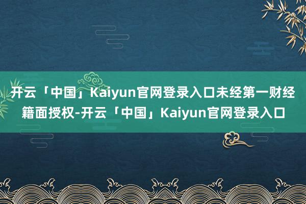 开云「中国」Kaiyun官网登录入口未经第一财经籍面授权-开云「中国」Kaiyun官网登录入口