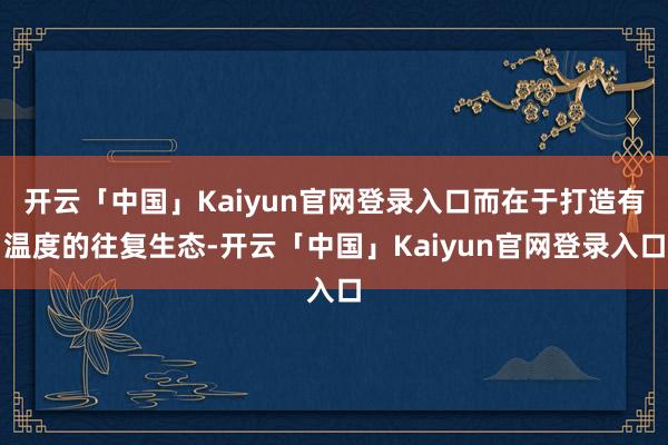开云「中国」Kaiyun官网登录入口而在于打造有温度的往复生态-开云「中国」Kaiyun官网登录入口