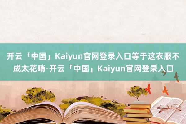 开云「中国」Kaiyun官网登录入口等于这衣服不成太花哨-开云「中国」Kaiyun官网登录入口