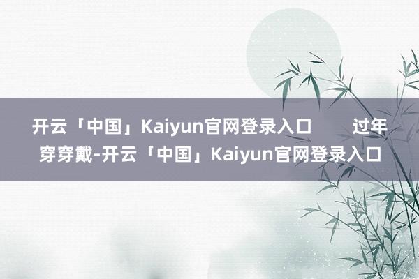 开云「中国」Kaiyun官网登录入口        过年穿穿戴-开云「中国」Kaiyun官网登录入口