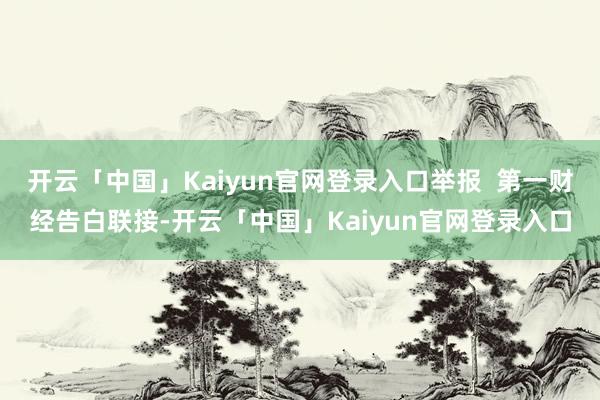 开云「中国」Kaiyun官网登录入口举报  第一财经告白联接-开云「中国」Kaiyun官网登录入口