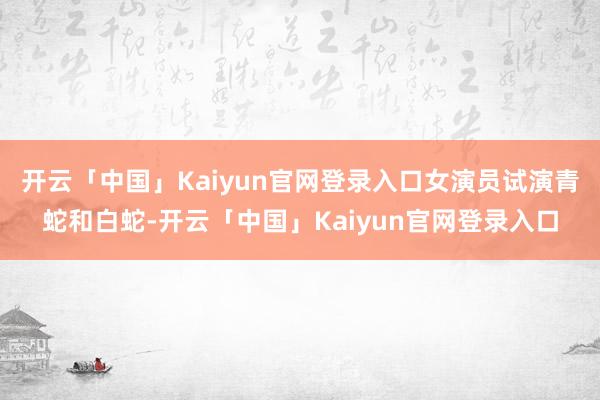 开云「中国」Kaiyun官网登录入口女演员试演青蛇和白蛇-开云「中国」Kaiyun官网登录入口