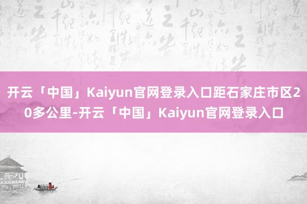 开云「中国」Kaiyun官网登录入口距石家庄市区20多公里-开云「中国」Kaiyun官网登录入口