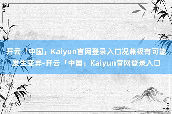 开云「中国」Kaiyun官网登录入口况兼极有可能发生变异-开云「中国」Kaiyun官网登录入口