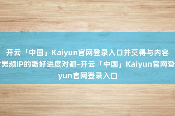 开云「中国」Kaiyun官网登录入口并莫得与内容平台对男频IP的酷好进度对都-开云「中国」Kaiyun官网登录入口
