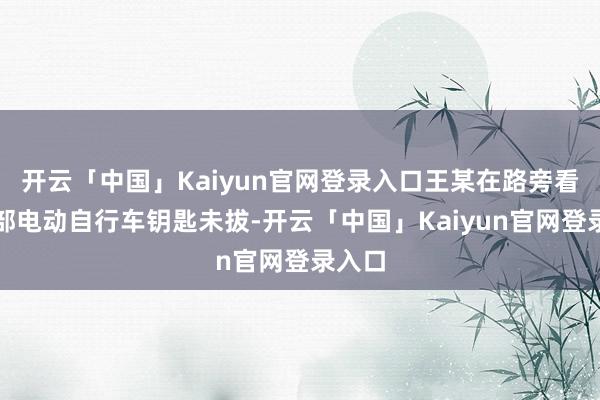 开云「中国」Kaiyun官网登录入口王某在路旁看到一部电动自行车钥匙未拔-开云「中国」Kaiyun官网登录入口