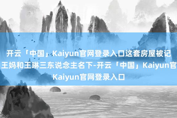 开云「中国」Kaiyun官网登录入口这套房屋被记在了王爸、王妈和王琳三东说念主名下-开云「中国」Kaiyun官网登录入口