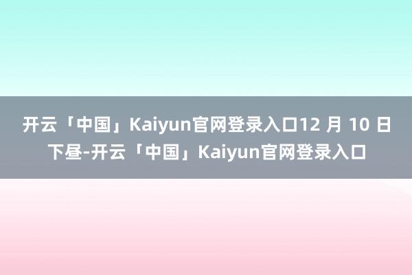 开云「中国」Kaiyun官网登录入口12 月 10 日下昼-开云「中国」Kaiyun官网登录入口