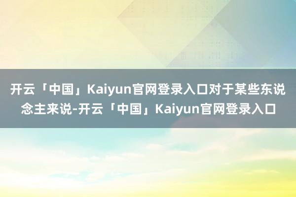 开云「中国」Kaiyun官网登录入口对于某些东说念主来说-开云「中国」Kaiyun官网登录入口