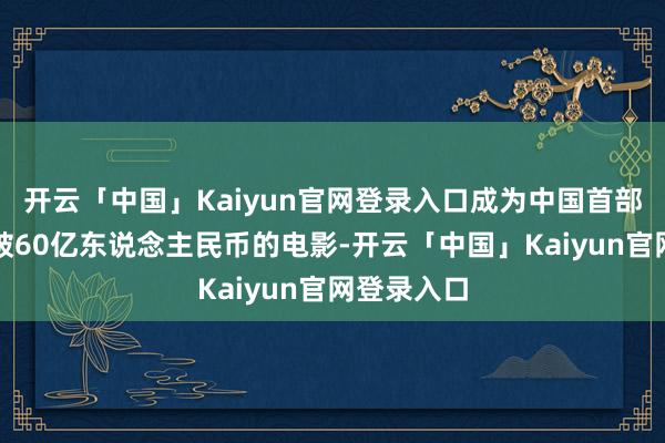开云「中国」Kaiyun官网登录入口成为中国首部达成票房破60亿东说念主民币的电影-开云「中国」Kaiyun官网登录入口