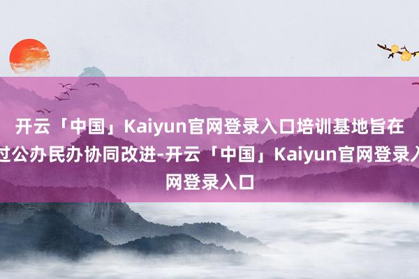 开云「中国」Kaiyun官网登录入口培训基地旨在通过公办民办协同改进-开云「中国」Kaiyun官网登录入口