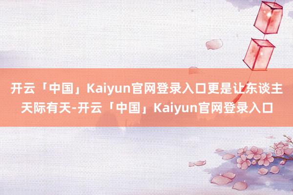 开云「中国」Kaiyun官网登录入口更是让东谈主天际有天-开云「中国」Kaiyun官网登录入口