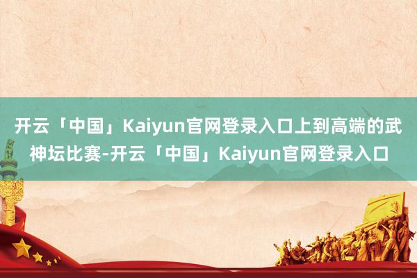开云「中国」Kaiyun官网登录入口上到高端的武神坛比赛-开云「中国」Kaiyun官网登录入口