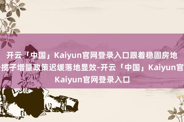 开云「中国」Kaiyun官网登录入口跟着稳固房地产阛阓的一揽子增量政策迟缓落地显效-开云「中国」Kaiyun官网登录入口