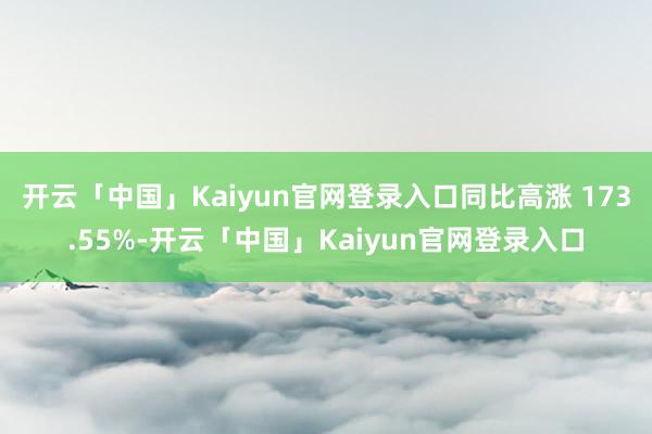 开云「中国」Kaiyun官网登录入口同比高涨 173.55%-开云「中国」Kaiyun官网登录入口