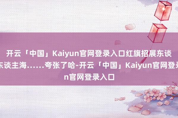 开云「中国」Kaiyun官网登录入口红旗招展东谈主山东谈主海……夸张了哈-开云「中国」Kaiyun官网登录入口
