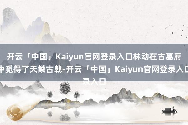 开云「中国」Kaiyun官网登录入口林动在古墓府中觅得了天鳞古戟-开云「中国」Kaiyun官网登录入口