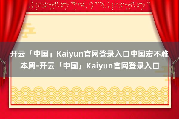 开云「中国」Kaiyun官网登录入口　　中国宏不雅　　本周-开云「中国」Kaiyun官网登录入口