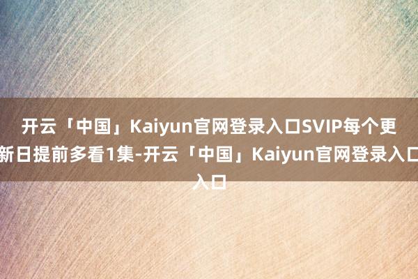 开云「中国」Kaiyun官网登录入口SVIP每个更新日提前多看1集-开云「中国」Kaiyun官网登录入口